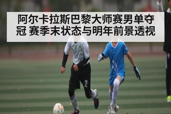 阿尔卡拉斯巴黎大师赛男单夺冠 赛季末状态与明年前景透视（kaiyun sports）