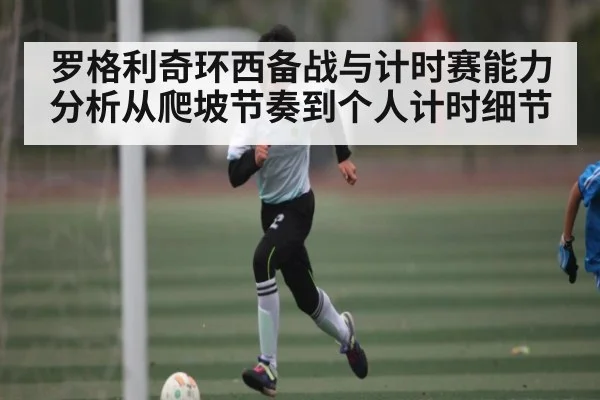 罗格利奇环西备战与计时赛能力分析从爬坡节奏到个人计时细节