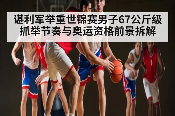 谌利军举重世锦赛男子67公斤级抓举节奏与奥运资格前景拆解